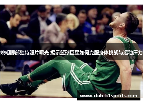 姚明脚部独特照片曝光 揭示篮球巨星如何克服身体挑战与运动压力